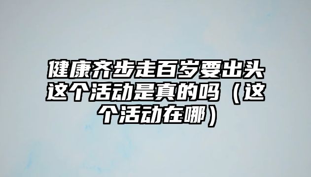 健康齊步走百歲要出頭這個(gè)活動(dòng)是真的嗎（這個(gè)活動(dòng)在哪）