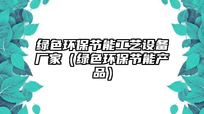 綠色環(huán)保節(jié)能工藝設(shè)備廠家（綠色環(huán)保節(jié)能產(chǎn)品）