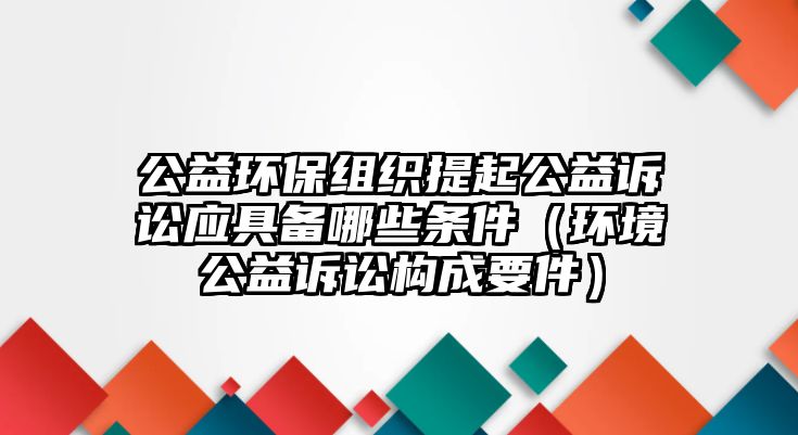 公益環(huán)保組織提起公益訴訟應具備哪些條件（環(huán)境公益訴訟構(gòu)成要件）