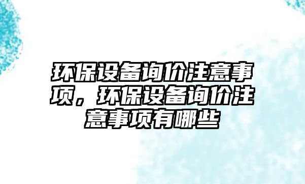 環(huán)保設備詢價注意事項，環(huán)保設備詢價注意事項有哪些