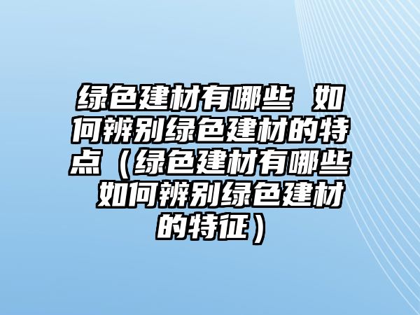 綠色建材有哪些 如何辨別綠色建材的特點（綠色建材有哪些 如何辨別綠色建材的特征）