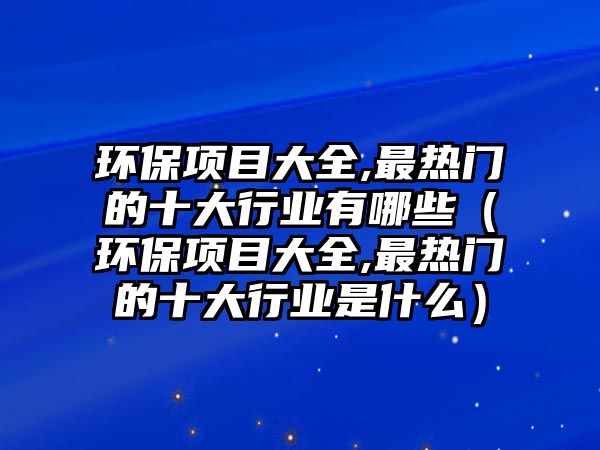 環(huán)保項(xiàng)目大全,最熱門的十大行業(yè)有哪些（環(huán)保項(xiàng)目大全,最熱門的十大行業(yè)是什么）