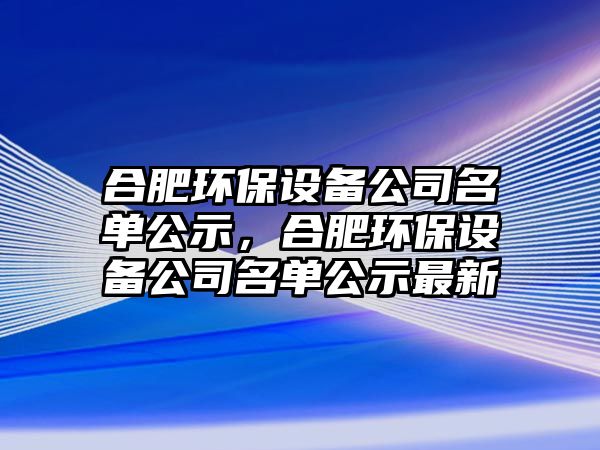 合肥環(huán)保設(shè)備公司名單公示，合肥環(huán)保設(shè)備公司名單公示最新