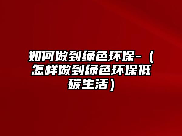 如何做到綠色環(huán)保-（怎樣做到綠色環(huán)保低碳生活）