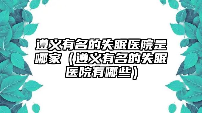 遵義有名的失眠醫(yī)院是哪家（遵義有名的失眠醫(yī)院有哪些）