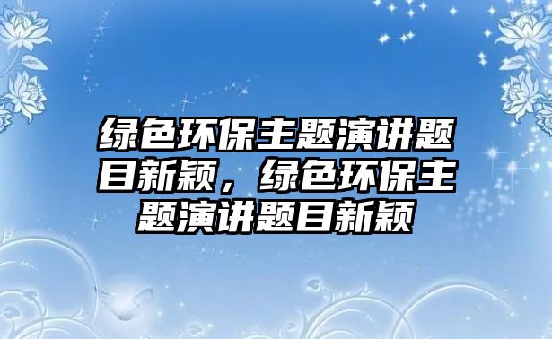 綠色環(huán)保主題演講題目新穎，綠色環(huán)保主題演講題目新穎