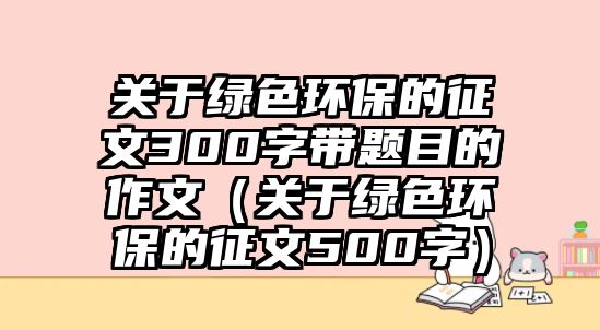 關(guān)于綠色環(huán)保的征文300字帶題目的作文（關(guān)于綠色環(huán)保的征文500字）