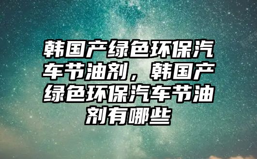 韓國產綠色環(huán)保汽車節(jié)油劑，韓國產綠色環(huán)保汽車節(jié)油劑有哪些