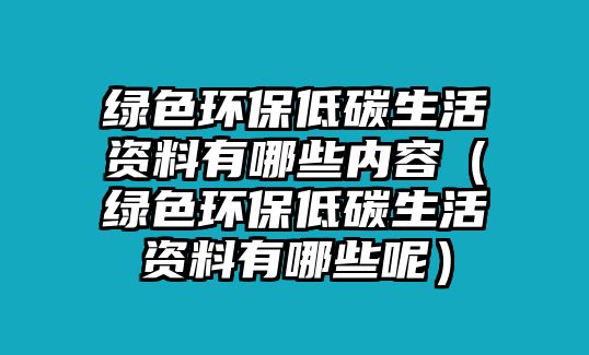 綠色環(huán)保低碳生活資料有哪些內(nèi)容（綠色環(huán)保低碳生活資料有哪些呢）