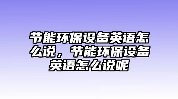 節(jié)能環(huán)保設(shè)備英語怎么說，節(jié)能環(huán)保設(shè)備英語怎么說呢