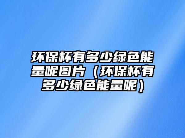 環(huán)保杯有多少綠色能量呢圖片（環(huán)保杯有多少綠色能量呢）