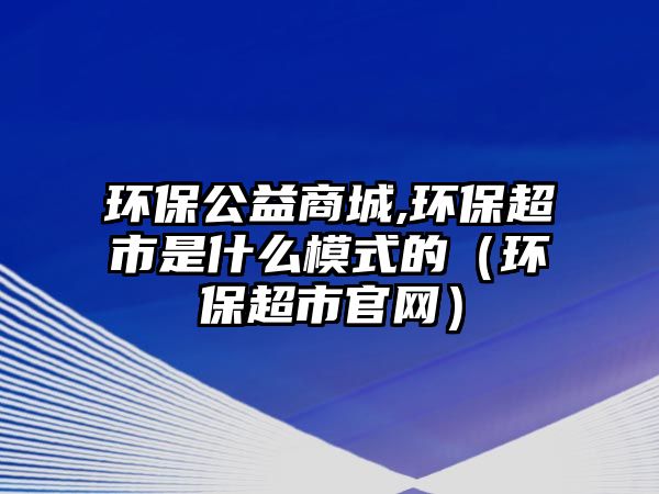 環(huán)保公益商城,環(huán)保超市是什么模式的（環(huán)保超市官網(wǎng)）