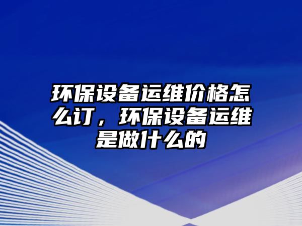 環(huán)保設(shè)備運維價格怎么訂，環(huán)保設(shè)備運維是做什么的