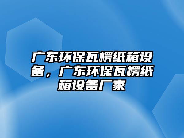 廣東環(huán)保瓦楞紙箱設(shè)備，廣東環(huán)保瓦楞紙箱設(shè)備廠家