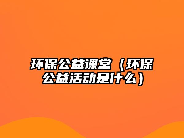 環(huán)保公益課堂（環(huán)保公益活動(dòng)是什么）