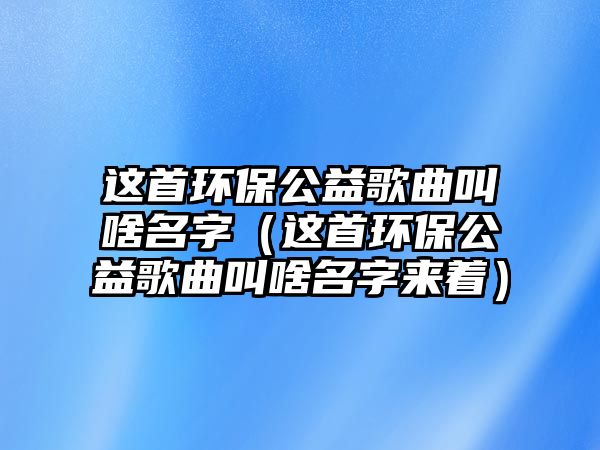 這首環(huán)保公益歌曲叫啥名字（這首環(huán)保公益歌曲叫啥名字來著）