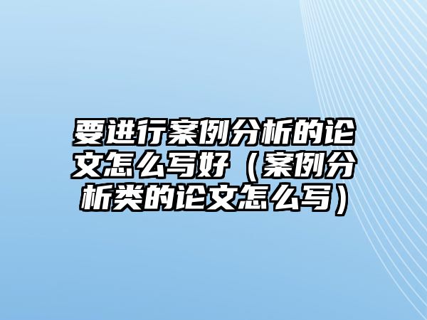 要進行案例分析的論文怎么寫好（案例分析類的論文怎么寫）