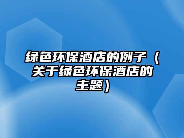 綠色環(huán)保酒店的例子（關(guān)于綠色環(huán)保酒店的主題）