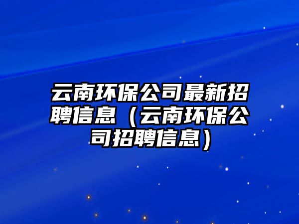 云南環(huán)保公司最新招聘信息（云南環(huán)保公司招聘信息）