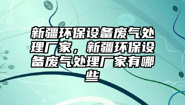 新疆環(huán)保設(shè)備廢氣處理廠家，新疆環(huán)保設(shè)備廢氣處理廠家有哪些