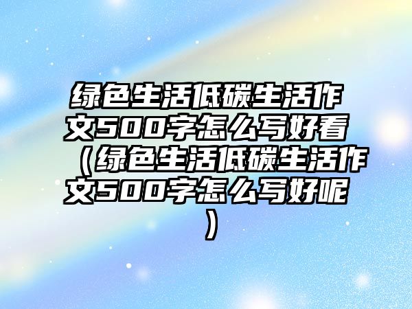 綠色生活低碳生活作文500字怎么寫(xiě)好看（綠色生活低碳生活作文500字怎么寫(xiě)好呢）