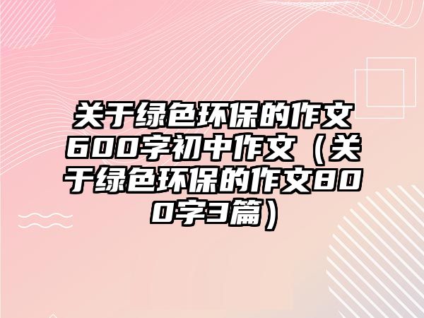 關于綠色環(huán)保的作文600字初中作文（關于綠色環(huán)保的作文800字3篇）