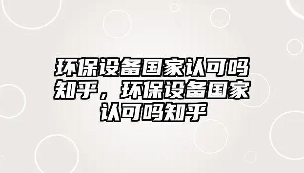 環(huán)保設備國家認可嗎知乎，環(huán)保設備國家認可嗎知乎