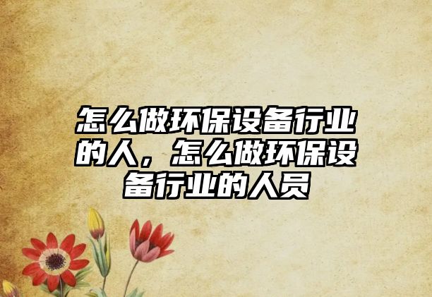 怎么做環(huán)保設(shè)備行業(yè)的人，怎么做環(huán)保設(shè)備行業(yè)的人員