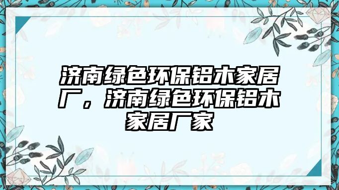 濟南綠色環(huán)保鋁木家居廠，濟南綠色環(huán)保鋁木家居廠家