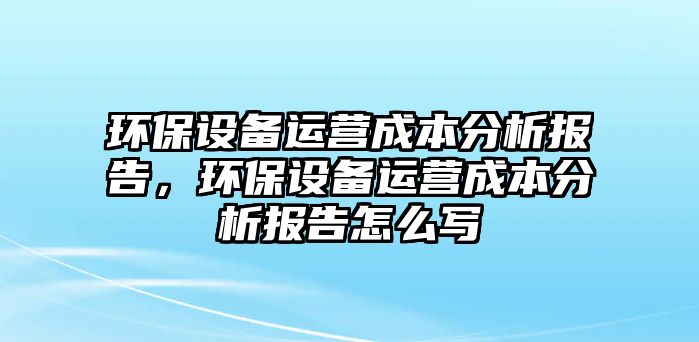 環(huán)保設(shè)備運(yùn)營(yíng)成本分析報(bào)告，環(huán)保設(shè)備運(yùn)營(yíng)成本分析報(bào)告怎么寫