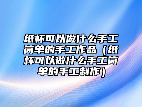 紙杯可以做什么手工簡單的手工作品（紙杯可以做什么手工簡單的手工制作）