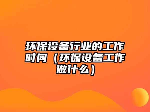 環(huán)保設(shè)備行業(yè)的工作時(shí)間（環(huán)保設(shè)備工作做什么）