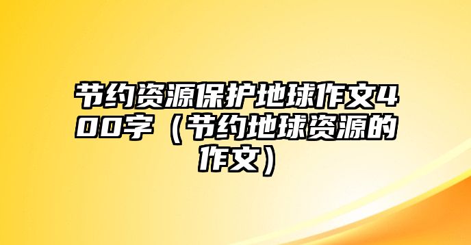 節(jié)約資源保護地球作文400字（節(jié)約地球資源的作文）