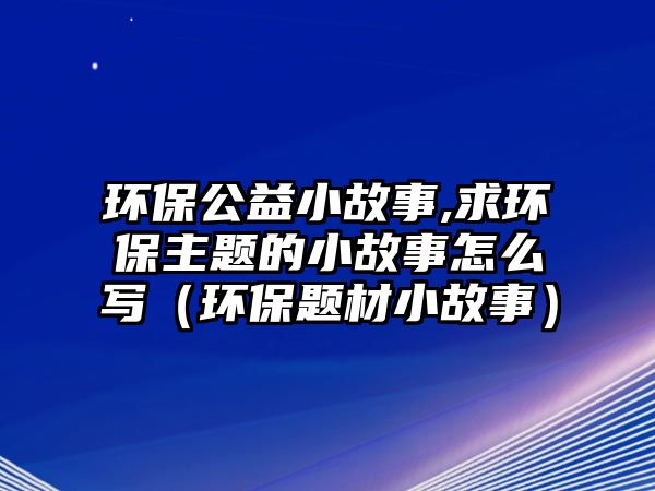 環(huán)保公益小故事,求環(huán)保主題的小故事怎么寫(xiě)（環(huán)保題材小故事）