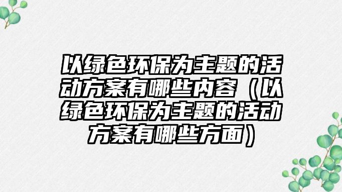 以綠色環(huán)保為主題的活動方案有哪些內容（以綠色環(huán)保為主題的活動方案有哪些方面）