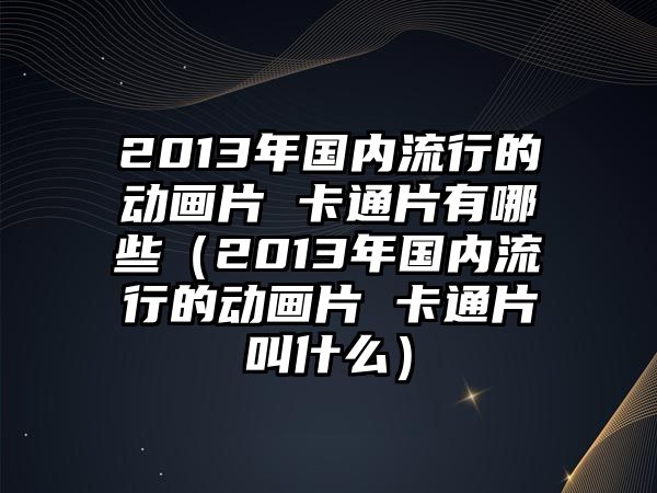 2013年國(guó)內(nèi)流行的動(dòng)畫片 卡通片有哪些（2013年國(guó)內(nèi)流行的動(dòng)畫片 卡通片叫什么）