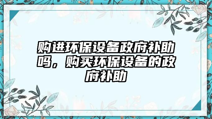 購進環(huán)保設備政府補助嗎，購買環(huán)保設備的政府補助