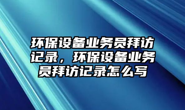 環(huán)保設備業(yè)務員拜訪記錄，環(huán)保設備業(yè)務員拜訪記錄怎么寫