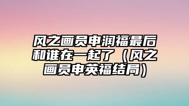 風之畫員申潤福最后和誰在一起了（風之畫員申英福結(jié)局）