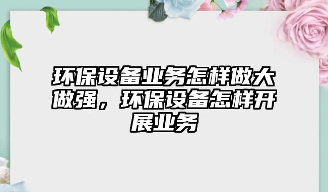 環(huán)保設備業(yè)務怎樣做大做強，環(huán)保設備怎樣開展業(yè)務