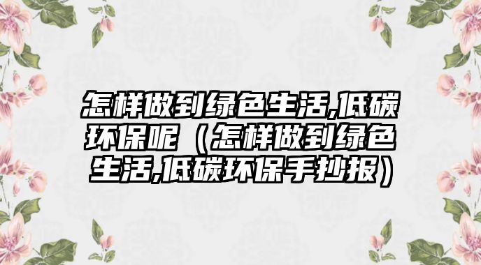 怎樣做到綠色生活,低碳環(huán)保呢（怎樣做到綠色生活,低碳環(huán)保手抄報(bào)）