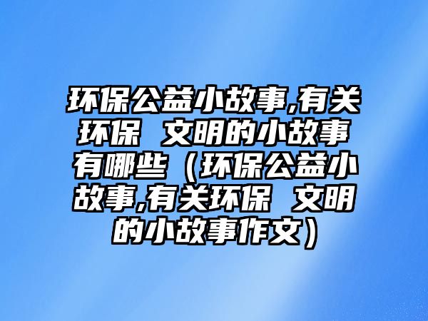 環(huán)保公益小故事,有關環(huán)保 文明的小故事有哪些（環(huán)保公益小故事,有關環(huán)保 文明的小故事作文）