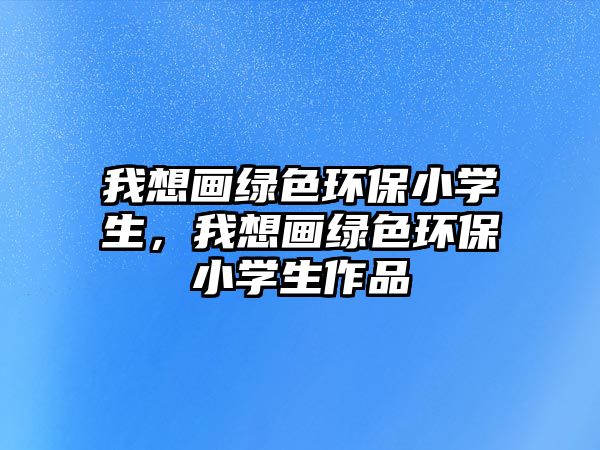 我想畫綠色環(huán)保小學(xué)生，我想畫綠色環(huán)保小學(xué)生作品