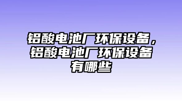 鋁酸電池廠環(huán)保設(shè)備，鋁酸電池廠環(huán)保設(shè)備有哪些