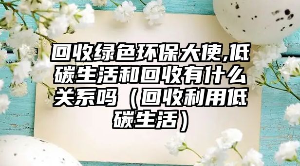 回收綠色環(huán)保大使,低碳生活和回收有什么關系嗎（回收利用低碳生活）