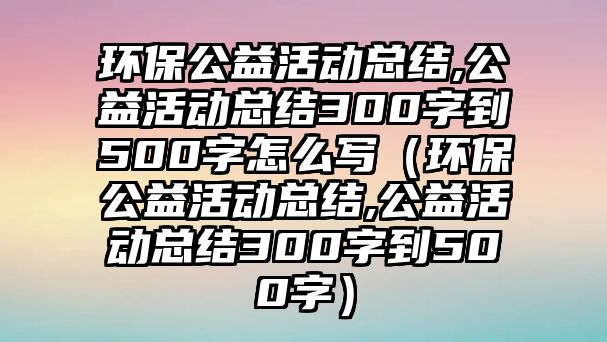 環(huán)保公益活動(dòng)總結(jié),公益活動(dòng)總結(jié)300字到500字怎么寫（環(huán)保公益活動(dòng)總結(jié),公益活動(dòng)總結(jié)300字到500字）