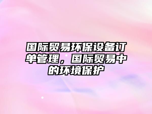 國際貿易環(huán)保設備訂單管理，國際貿易中的環(huán)境保護