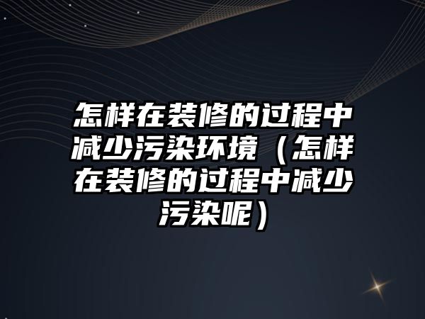 怎樣在裝修的過程中減少污染環(huán)境（怎樣在裝修的過程中減少污染呢）