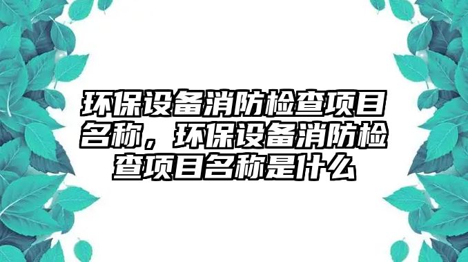 環(huán)保設備消防檢查項目名稱，環(huán)保設備消防檢查項目名稱是什么