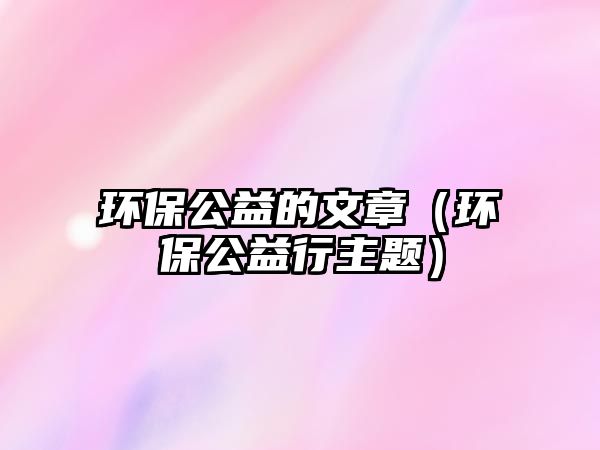 環(huán)保公益的文章（環(huán)保公益行主題）